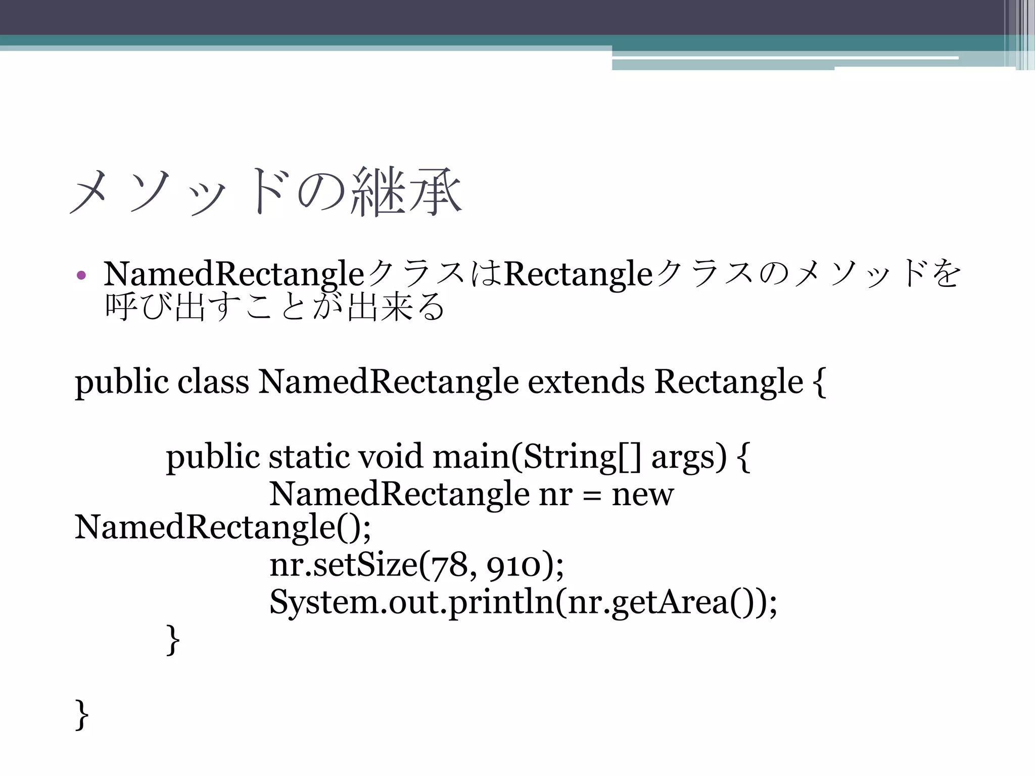 メソッドの継承
• NamedRectangleクラスはRectangleクラスのメソッドを
呼び出すことが出来る
public class NamedRectangle extends Rectangle {
public static void main(String[] args) {
NamedRectangle nr = new
NamedRectangle();
nr.setSize(78, 910);
System.out.println(nr.getArea());
}
}

 