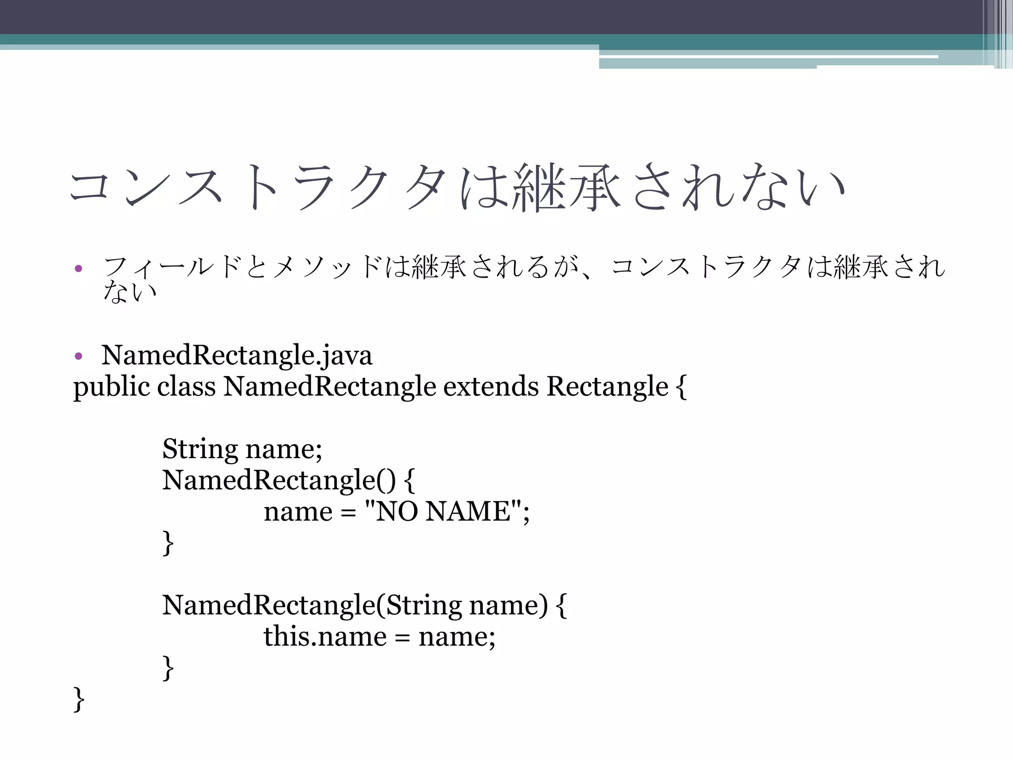 コンストラクタは継承されない
• フィールドとメソッドは継承されるが、コンストラクタは継承され
ない
• NamedRectangle.java
public class NamedRectangle extends Rectangle {
String name;
NamedRectangle() {
name = "NO NAME";
}

}

NamedRectangle(String name) {
this.name = name;
}

 