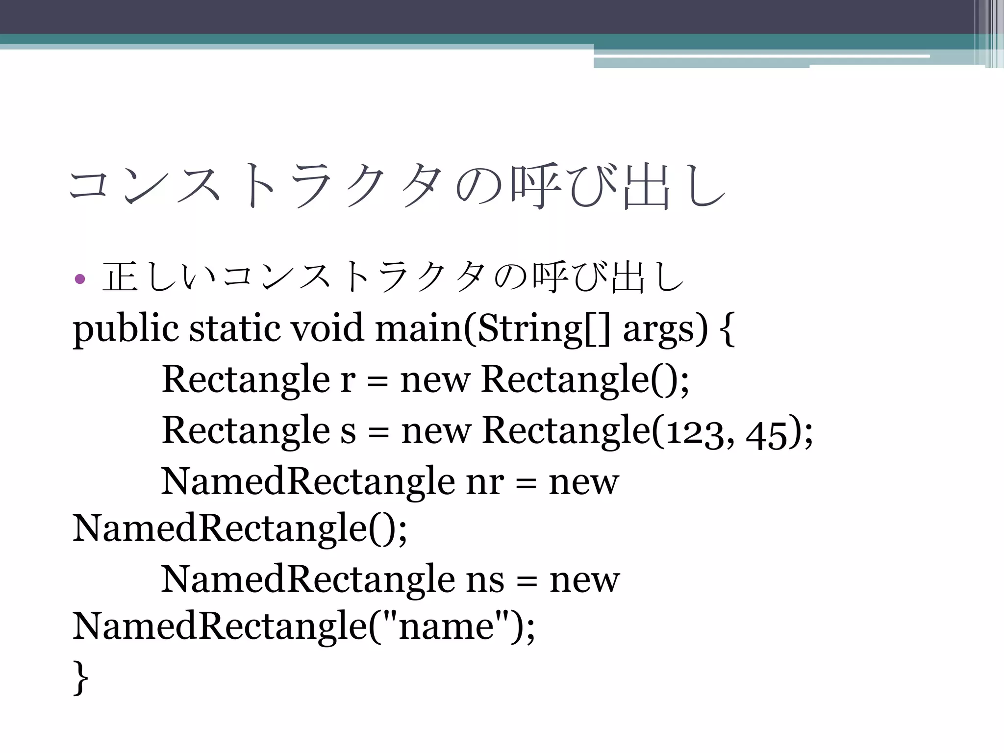 コンストラクタの呼び出し
• 正しいコンストラクタの呼び出し
public static void main(String[] args) {
Rectangle r = new Rectangle();
Rectangle s = new Rectangle(123, 45);
NamedRectangle nr = new
NamedRectangle();
NamedRectangle ns = new
NamedRectangle("name");
}

 
