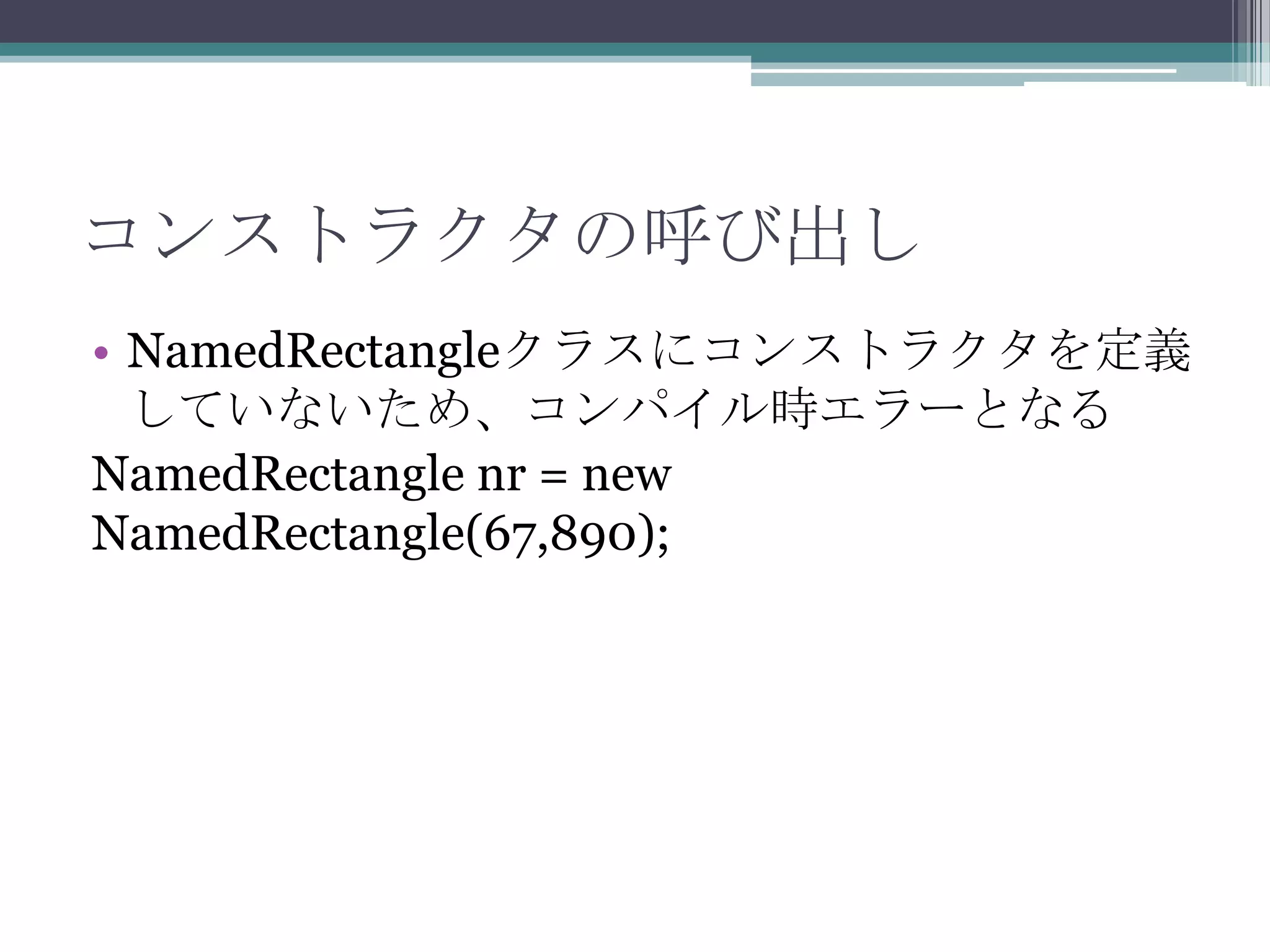 コンストラクタの呼び出し
• NamedRectangleクラスにコンストラクタを定義
していないため、コンパイル時エラーとなる
NamedRectangle nr = new
NamedRectangle(67,890);

 