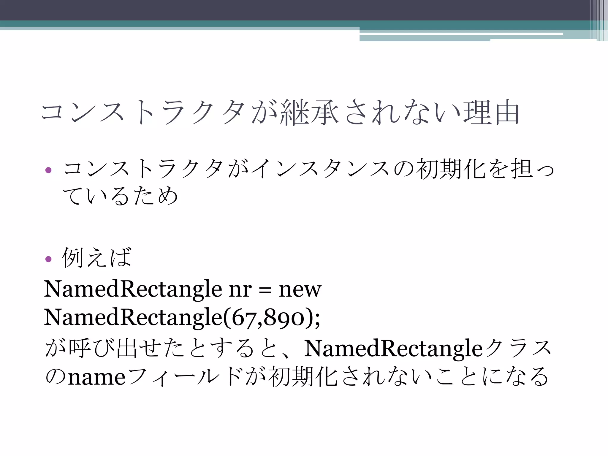 コンストラクタが継承されない理由
• コンストラクタがインスタンスの初期化を担っ
ているため

• 例えば
NamedRectangle nr = new
NamedRectangle(67,890);
が呼び出せたとすると、NamedRectangleクラス
のnameフィールドが初期化されないことになる

 