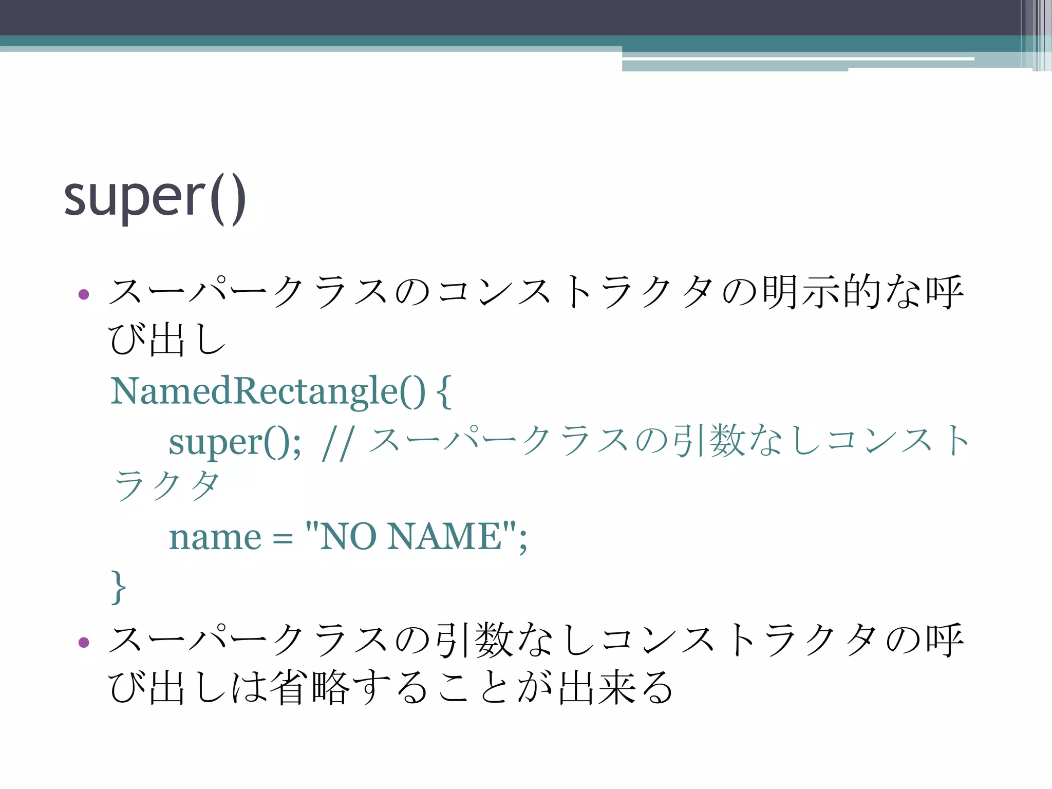 super()
• スーパークラスのコンストラクタの明示的な呼
び出し
NamedRectangle() {
super(); // スーパークラスの引数なしコンスト
ラクタ
name = "NO NAME";
}

• スーパークラスの引数なしコンストラクタの呼
び出しは省略することが出来る

 