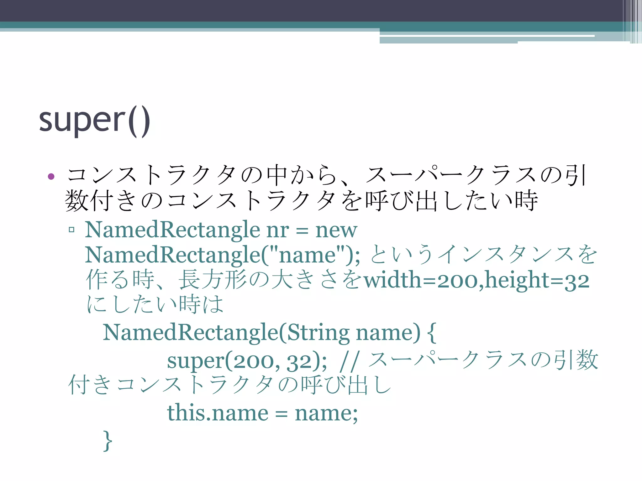 super()
• コンストラクタの中から、スーパークラスの引
数付きのコンストラクタを呼び出したい時
▫ NamedRectangle nr = new
NamedRectangle("name"); というインスタンスを
作る時、長方形の大きさをwidth=200,height=32
にしたい時は
NamedRectangle(String name) {
super(200, 32); // スーパークラスの引数
付きコンストラクタの呼び出し
this.name = name;
}

 