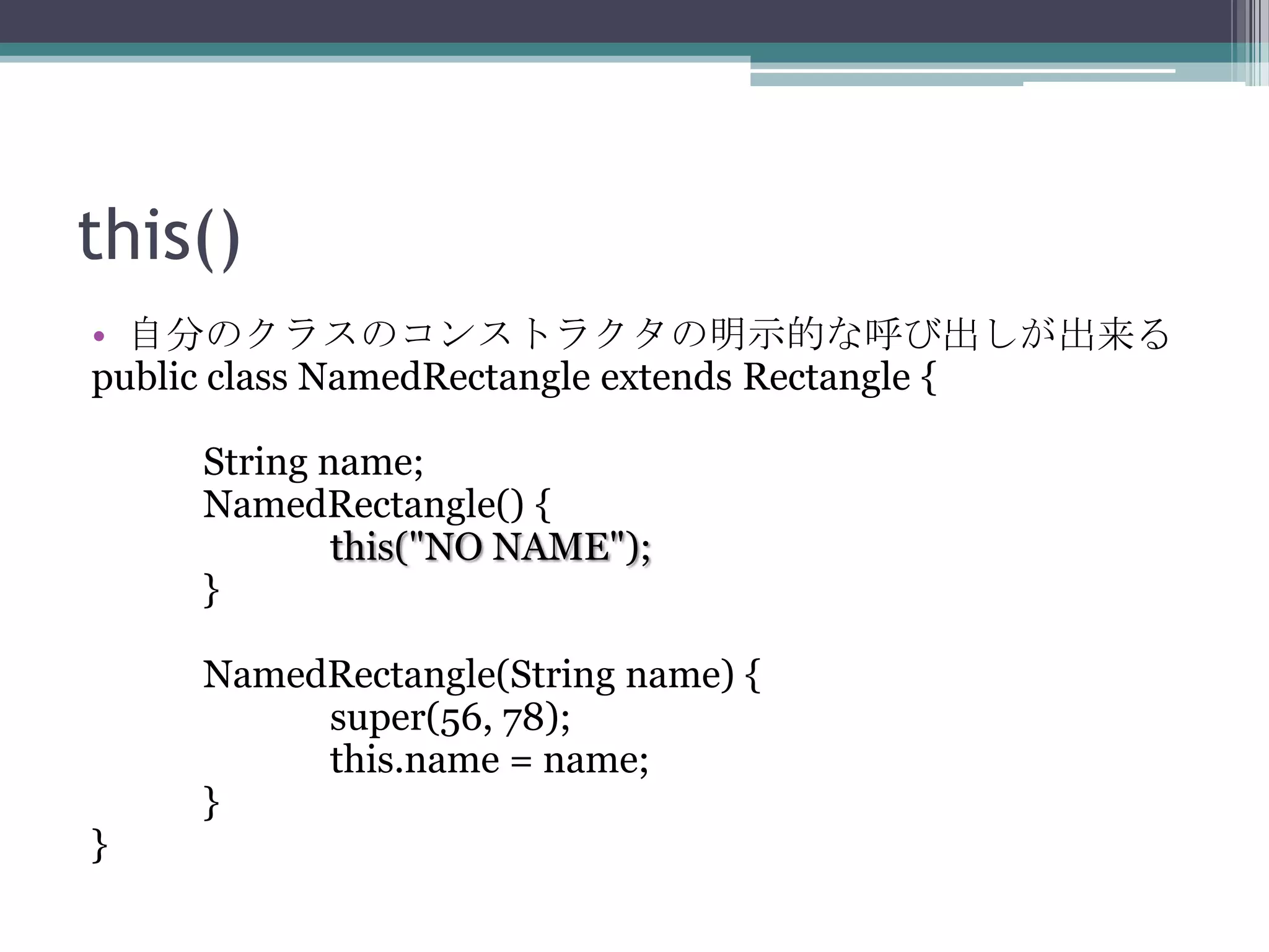 this()
• 自分のクラスのコンストラクタの明示的な呼び出しが出来る
public class NamedRectangle extends Rectangle {
String name;
NamedRectangle() {
this("NO NAME");
}

}

NamedRectangle(String name) {
super(56, 78);
this.name = name;
}

 