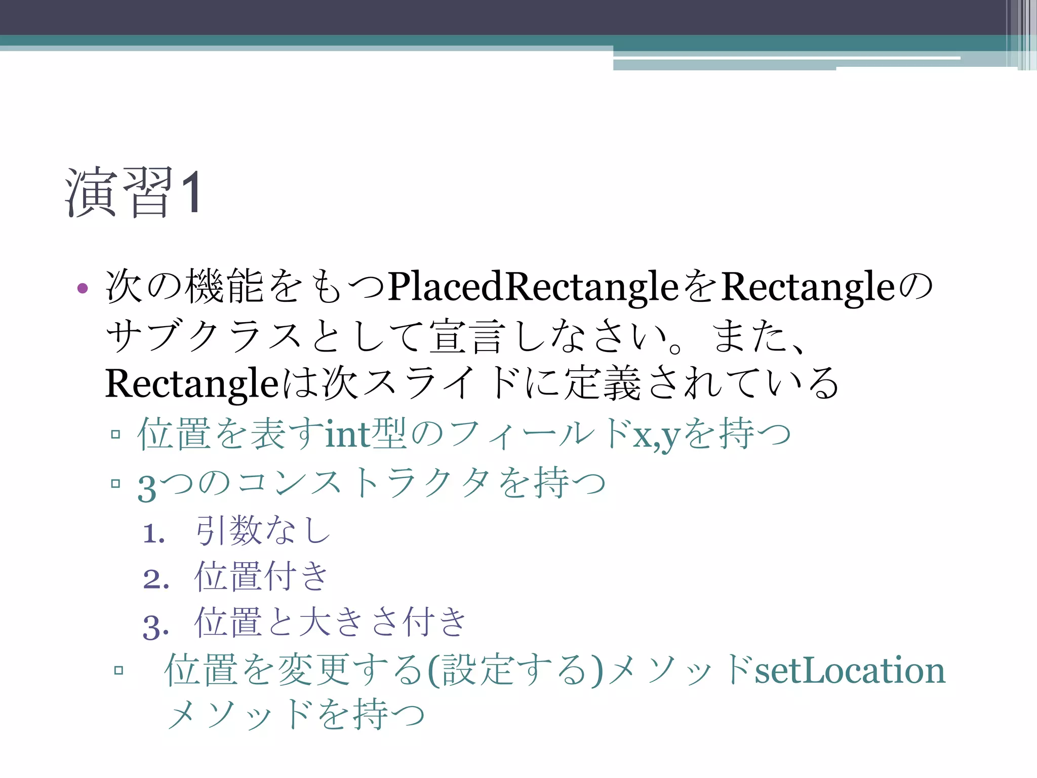 演習1
• 次の機能をもつPlacedRectangleをRectangleの
サブクラスとして宣言しなさい。また、
Rectangleは次スライドに定義されている
▫ 位置を表すint型のフィールドx,yを持つ
▫ 3つのコンストラクタを持つ
1. 引数なし
2. 位置付き
3. 位置と大きさ付き

▫

位置を変更する(設定する)メソッドsetLocation
メソッドを持つ

 