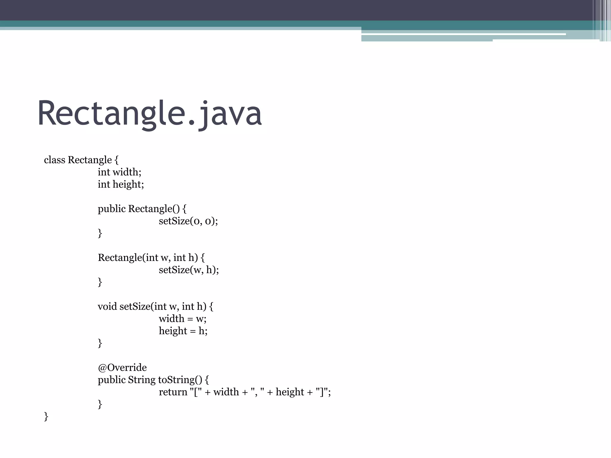 Rectangle.java
class Rectangle {
int width;
int height;
public Rectangle() {
setSize(0, 0);
}

Rectangle(int w, int h) {
setSize(w, h);
}
void setSize(int w, int h) {
width = w;
height = h;
}
@Override
public String toString() {
return "[" + width + ", " + height + "]";
}
}

 