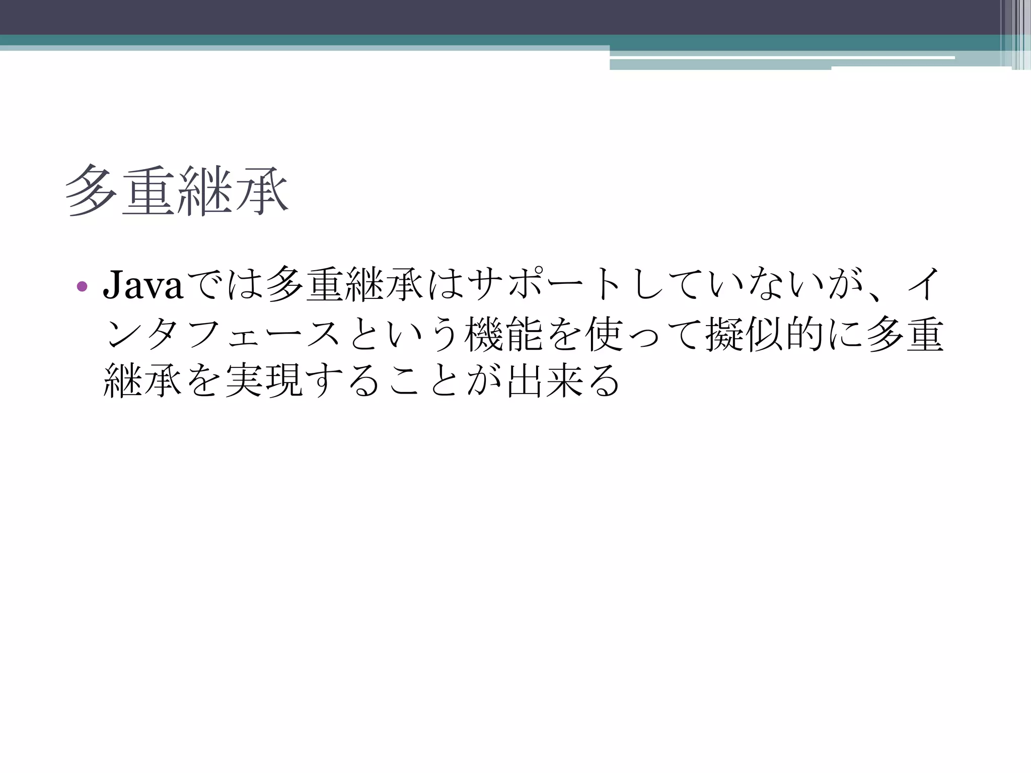 多重継承
• Javaでは多重継承はサポートしていないが、イ
ンタフェースという機能を使って擬似的に多重
継承を実現することが出来る

 