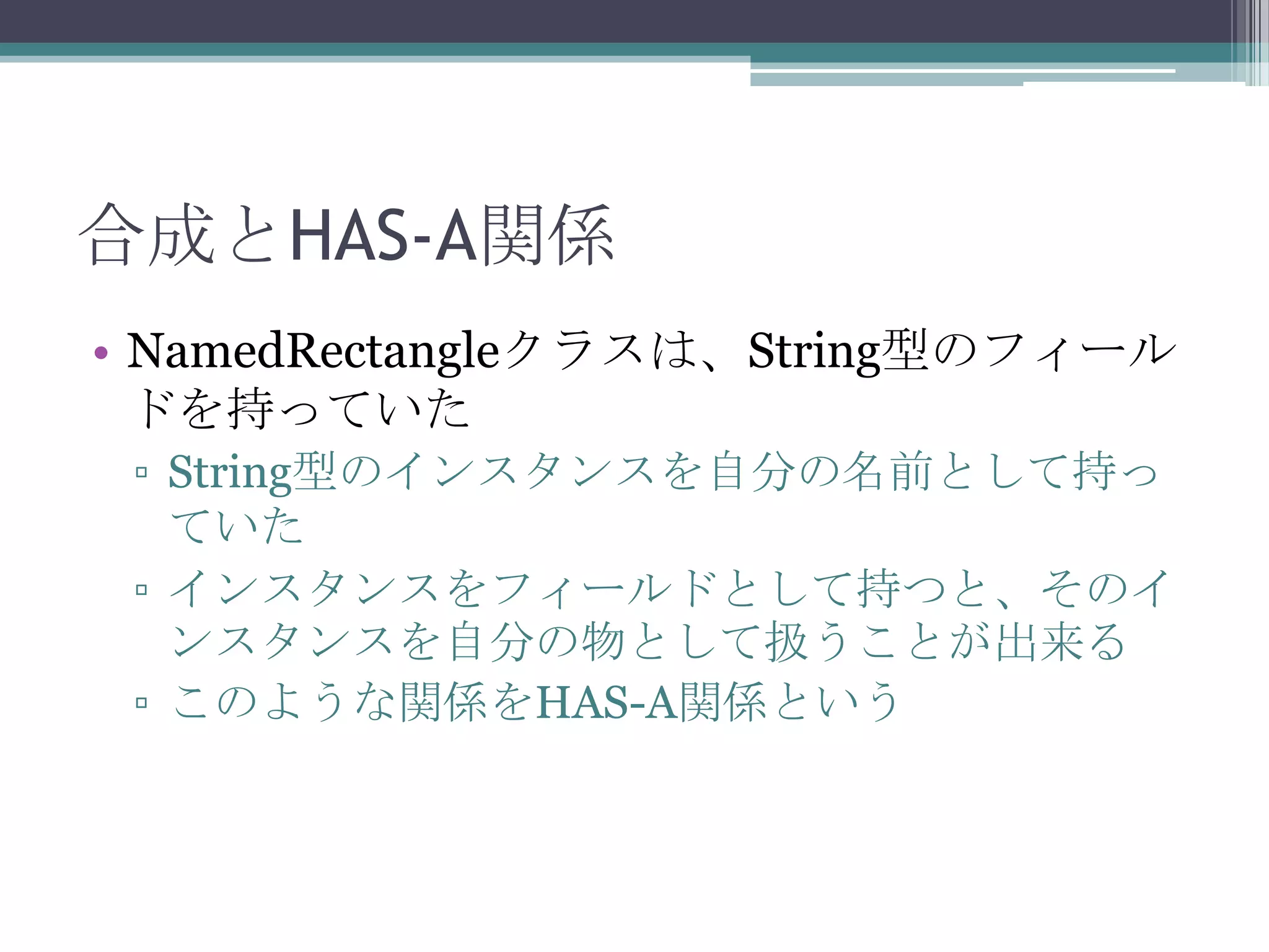 合成とHAS-A関係
• NamedRectangleクラスは、String型のフィール
ドを持っていた
▫ String型のインスタンスを自分の名前として持っ
ていた
▫ インスタンスをフィールドとして持つと、そのイ
ンスタンスを自分の物として扱うことが出来る
▫ このような関係をHAS-A関係という

 