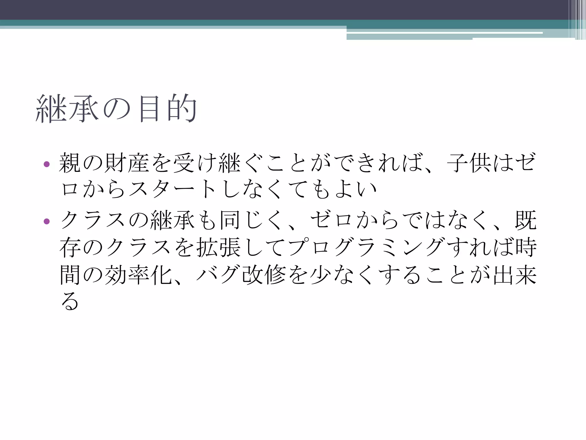 継承の目的
• 親の財産を受け継ぐことができれば、子供はゼ
ロからスタートしなくてもよい
• クラスの継承も同じく、ゼロからではなく、既
存のクラスを拡張してプログラミングすれば時
間の効率化、バグ改修を少なくすることが出来
る

 