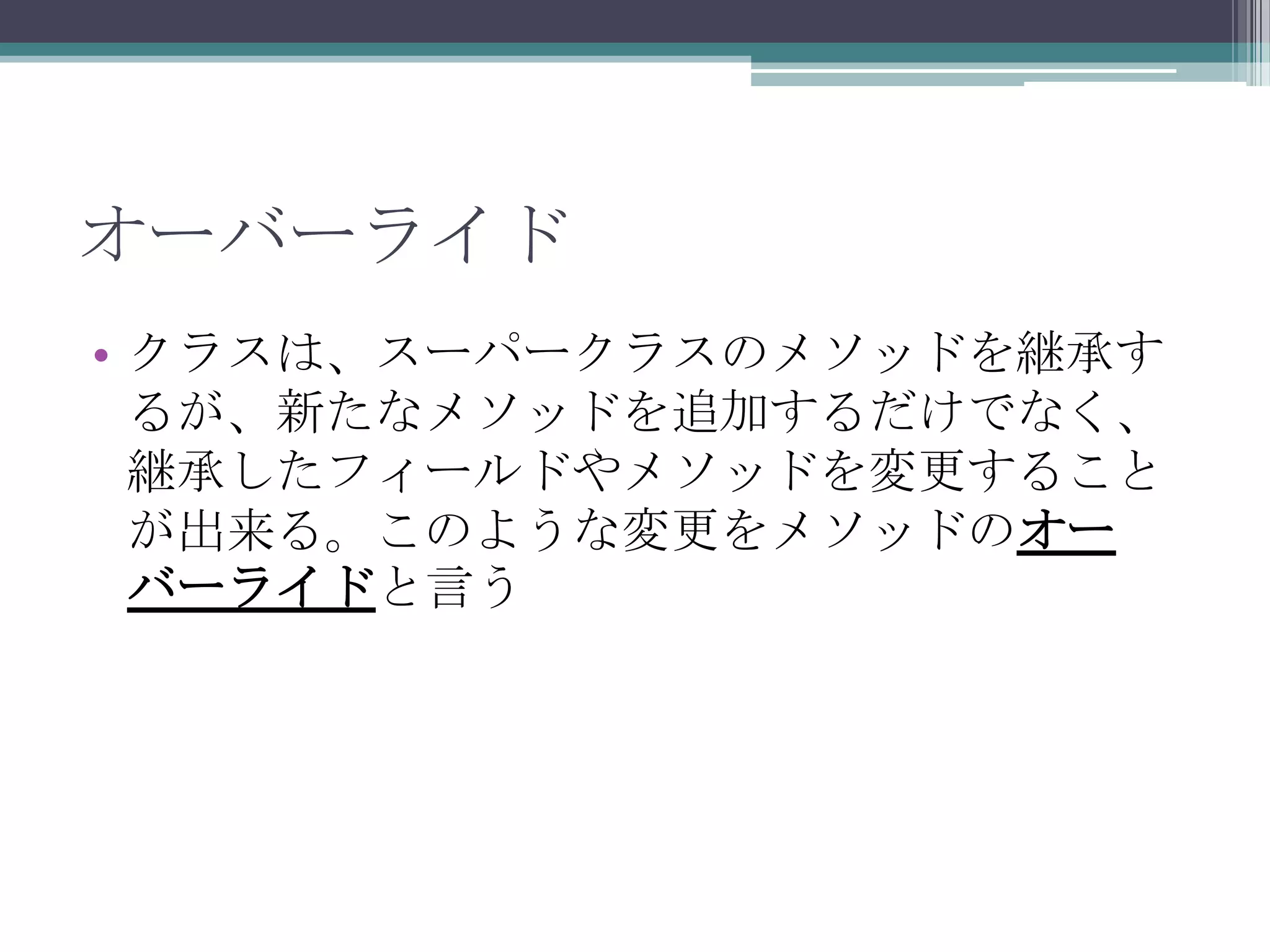 オーバーライド
• クラスは、スーパークラスのメソッドを継承す
るが、新たなメソッドを追加するだけでなく、
継承したフィールドやメソッドを変更すること
が出来る。このような変更をメソッドのオー
バーライドと言う

 
