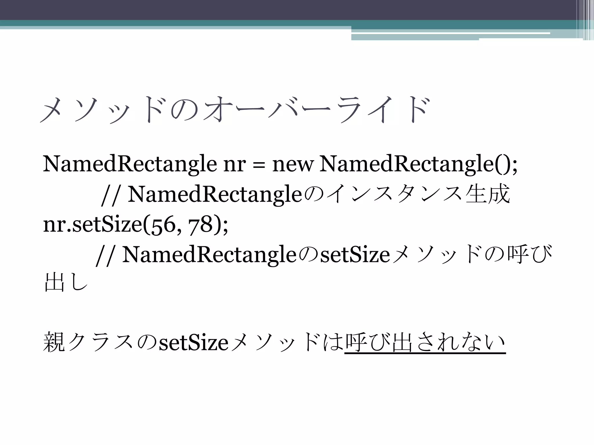 メソッドのオーバーライド
NamedRectangle nr = new NamedRectangle();
// NamedRectangleのインスタンス生成
nr.setSize(56, 78);
// NamedRectangleのsetSizeメソッドの呼び
出し
親クラスのsetSizeメソッドは呼び出されない

 