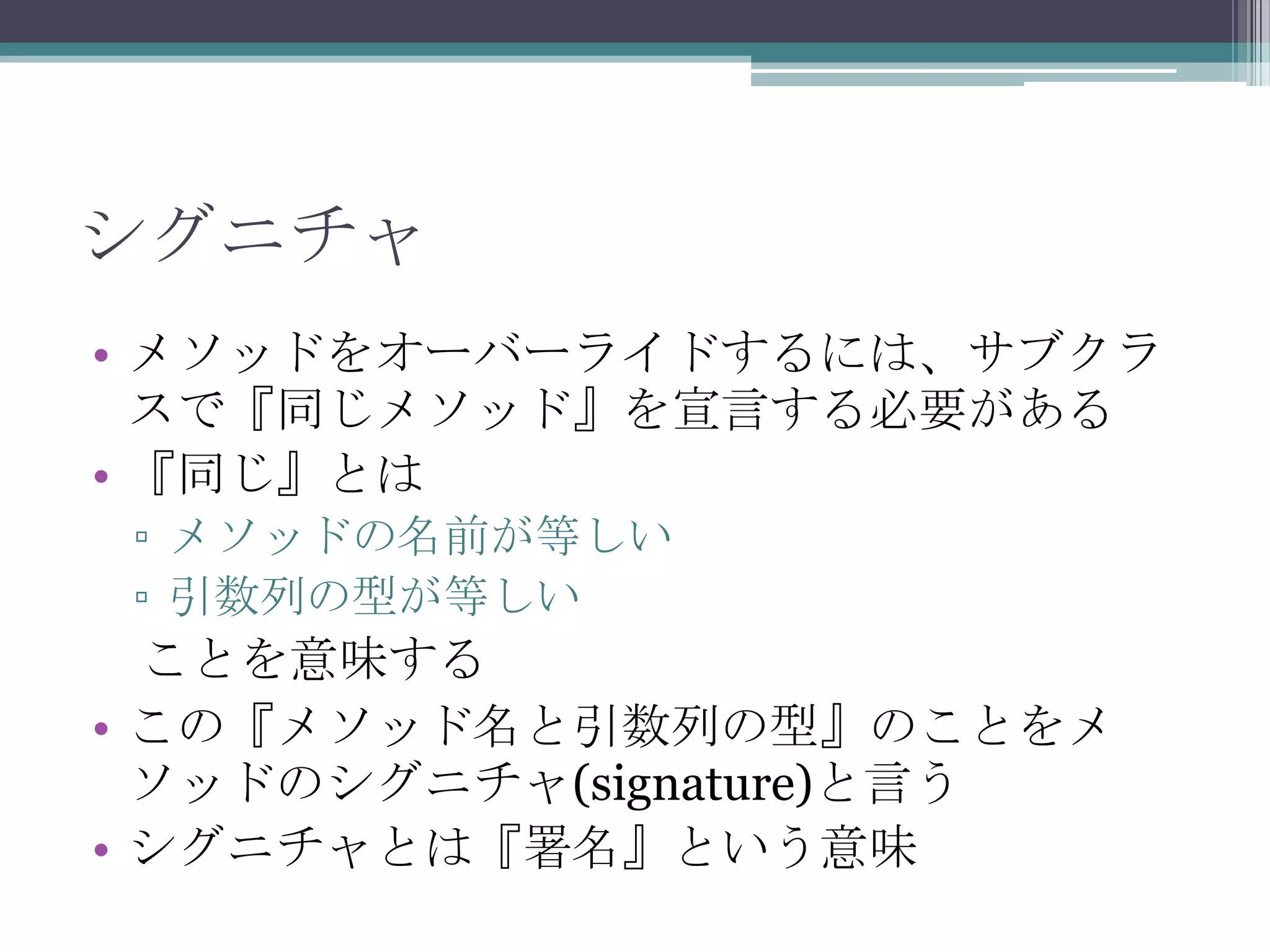 シグニチャ
• メソッドをオーバーライドするには、サブクラ
スで『同じメソッド』を宣言する必要がある
• 『同じ』とは
▫ メソッドの名前が等しい
▫ 引数列の型が等しい

ことを意味する
• この『メソッド名と引数列の型』のことをメ
ソッドのシグニチャ(signature)と言う
• シグニチャとは『署名』という意味

 
