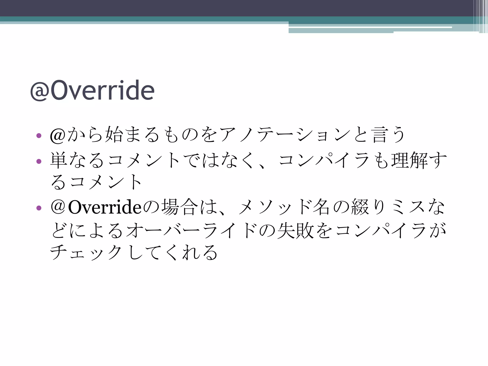 @Override
• @から始まるものをアノテーションと言う
• 単なるコメントではなく、コンパイラも理解す
るコメント
• ＠Overrideの場合は、メソッド名の綴りミスな
どによるオーバーライドの失敗をコンパイラが
チェックしてくれる

 