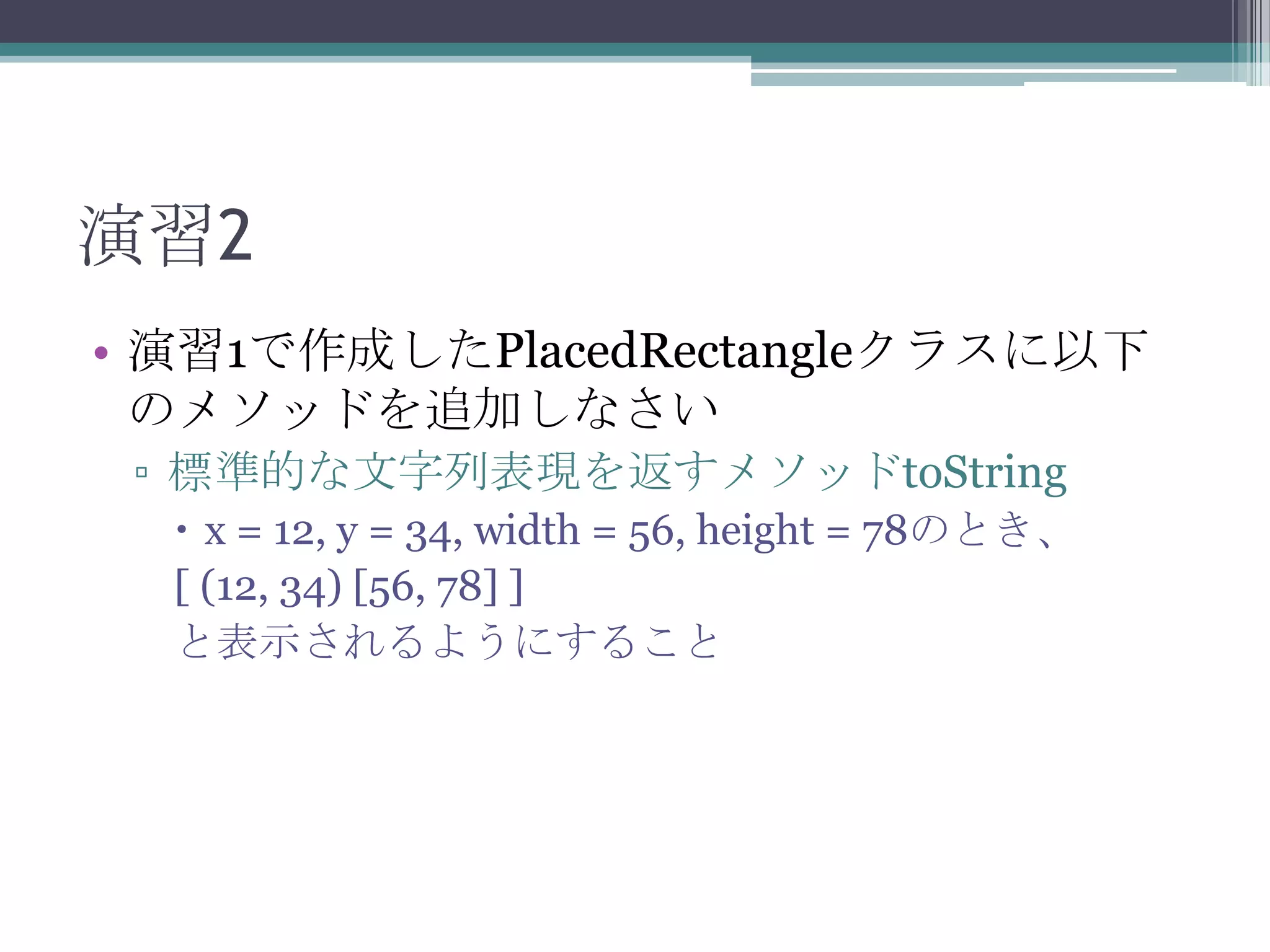 演習2
• 演習1で作成したPlacedRectangleクラスに以下
のメソッドを追加しなさい
▫ 標準的な文字列表現を返すメソッドtoString
 x = 12, y = 34, width = 56, height = 78のとき、
[ (12, 34) [56, 78] ]
と表示されるようにすること

 