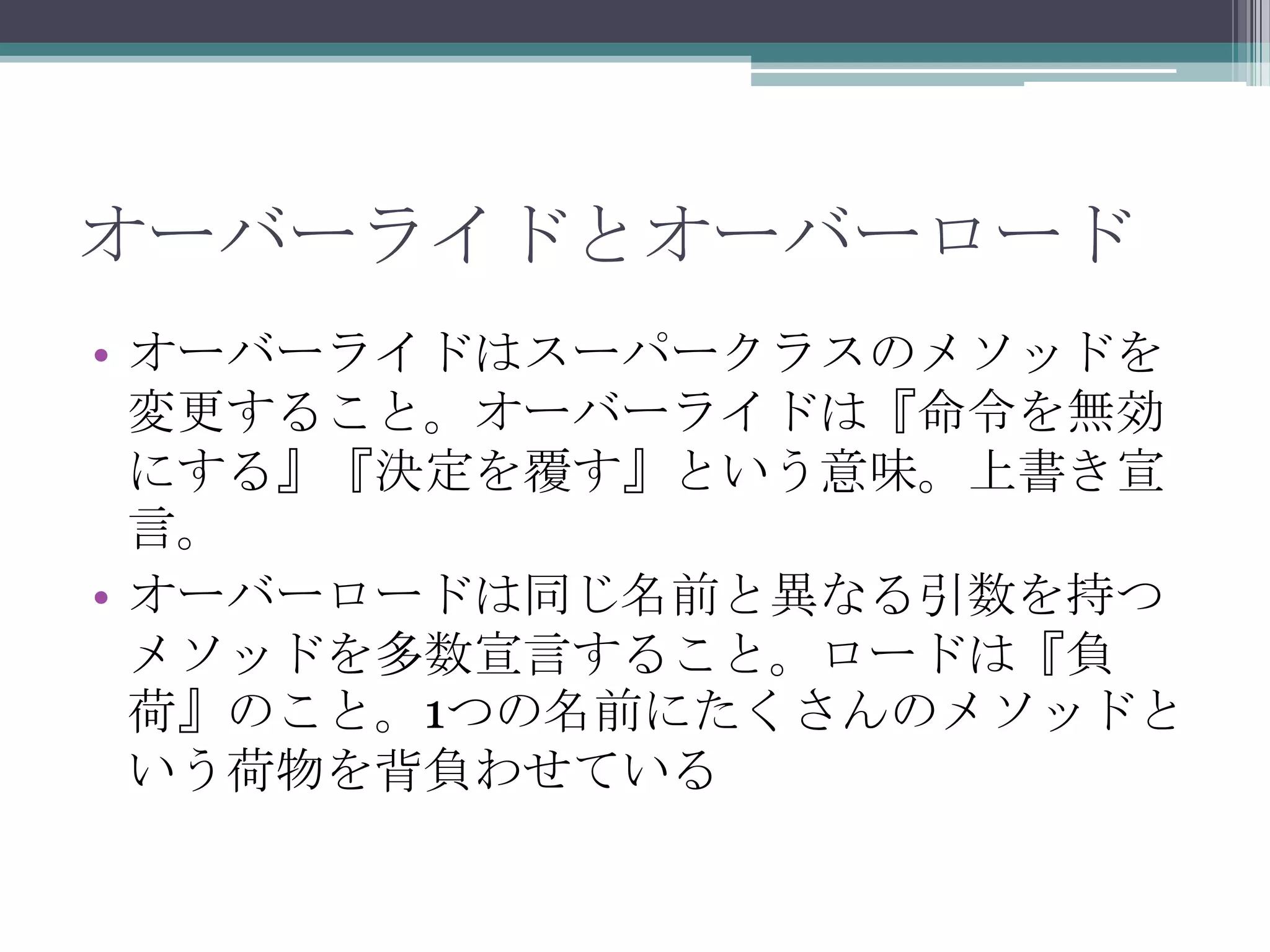 オーバーライドとオーバーロード
• オーバーライドはスーパークラスのメソッドを
変更すること。オーバーライドは『命令を無効
にする』『決定を覆す』という意味。上書き宣
言。
• オーバーロードは同じ名前と異なる引数を持つ
メソッドを多数宣言すること。ロードは『負
荷』のこと。1つの名前にたくさんのメソッドと
いう荷物を背負わせている

 