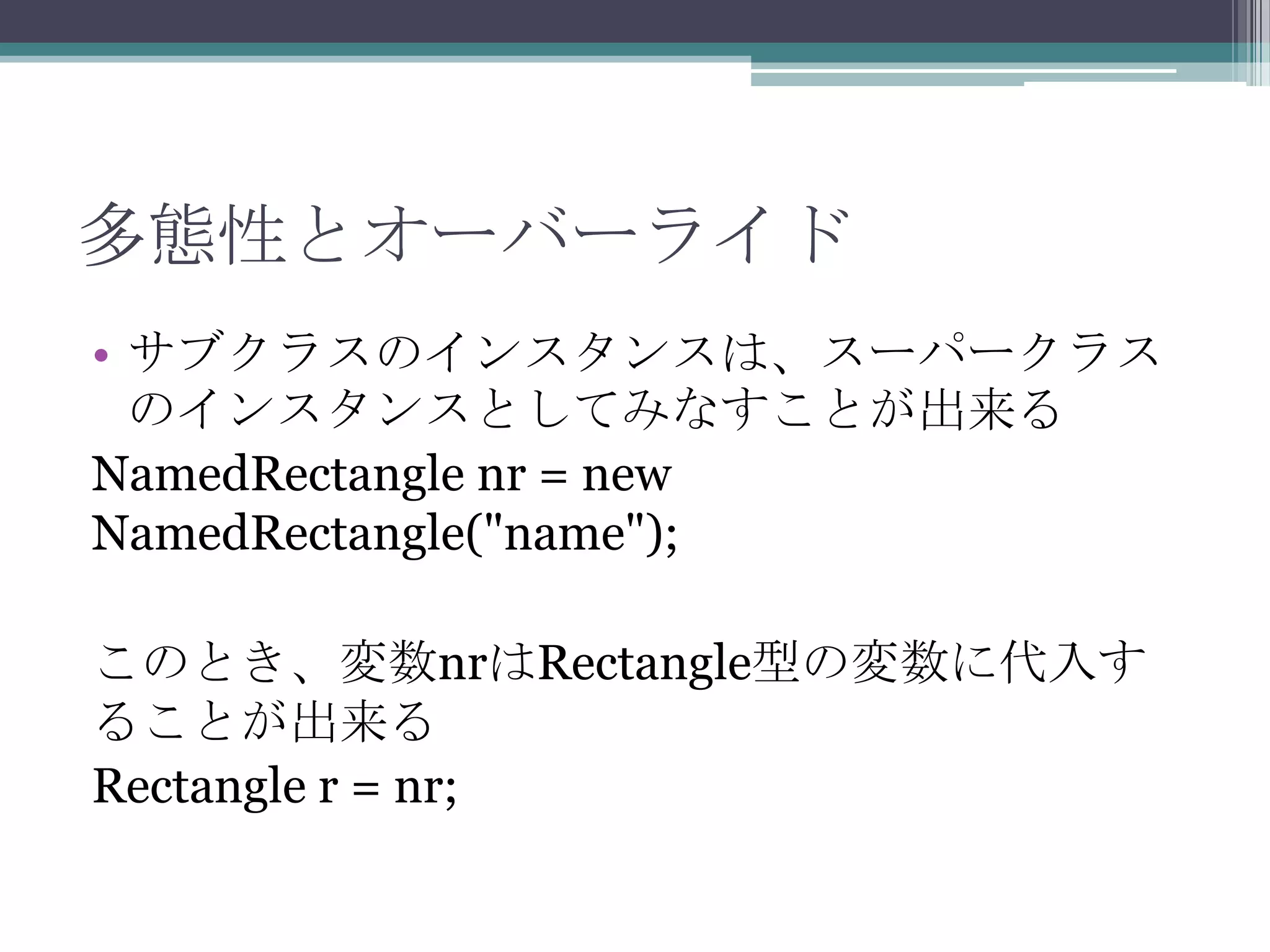 多態性とオーバーライド
• サブクラスのインスタンスは、スーパークラス
のインスタンスとしてみなすことが出来る
NamedRectangle nr = new
NamedRectangle("name");
このとき、変数nrはRectangle型の変数に代入す
ることが出来る
Rectangle r = nr;

 