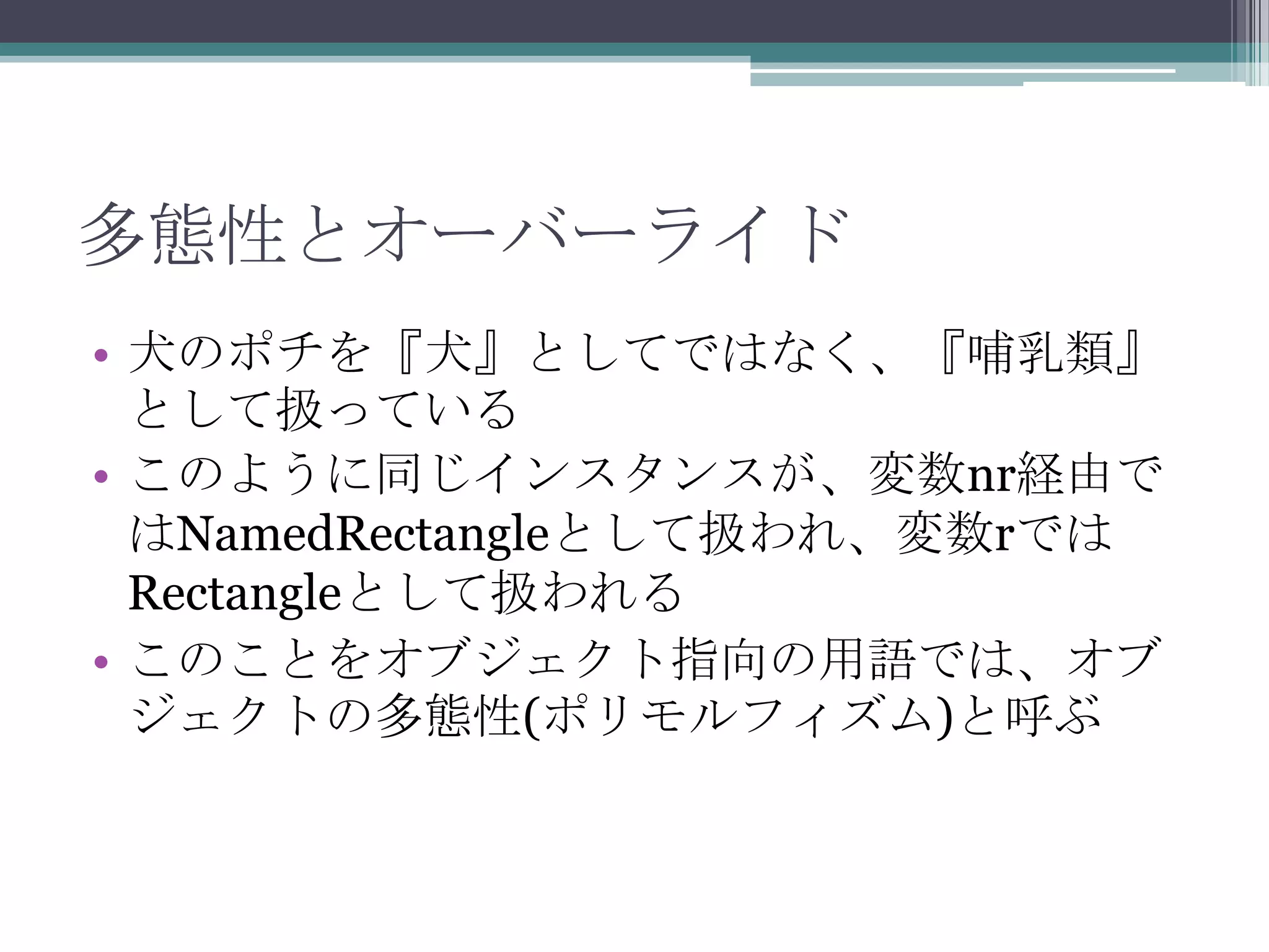 多態性とオーバーライド
• 犬のポチを『犬』としてではなく、『哺乳類』
として扱っている
• このように同じインスタンスが、変数nr経由で
はNamedRectangleとして扱われ、変数rでは
Rectangleとして扱われる
• このことをオブジェクト指向の用語では、オブ
ジェクトの多態性(ポリモルフィズム)と呼ぶ

 