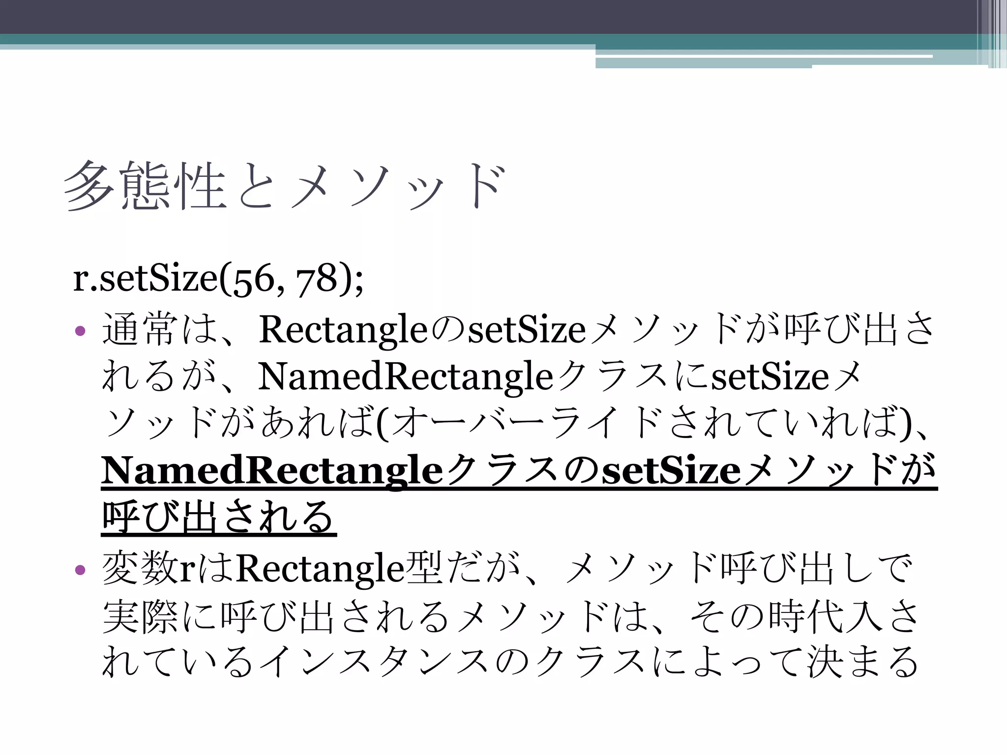 多態性とメソッド
r.setSize(56, 78);
• 通常は、RectangleのsetSizeメソッドが呼び出さ
れるが、NamedRectangleクラスにsetSizeメ
ソッドがあれば(オーバーライドされていれば)、
NamedRectangleクラスのsetSizeメソッドが
呼び出される
• 変数rはRectangle型だが、メソッド呼び出しで
実際に呼び出されるメソッドは、その時代入さ
れているインスタンスのクラスによって決まる

 
