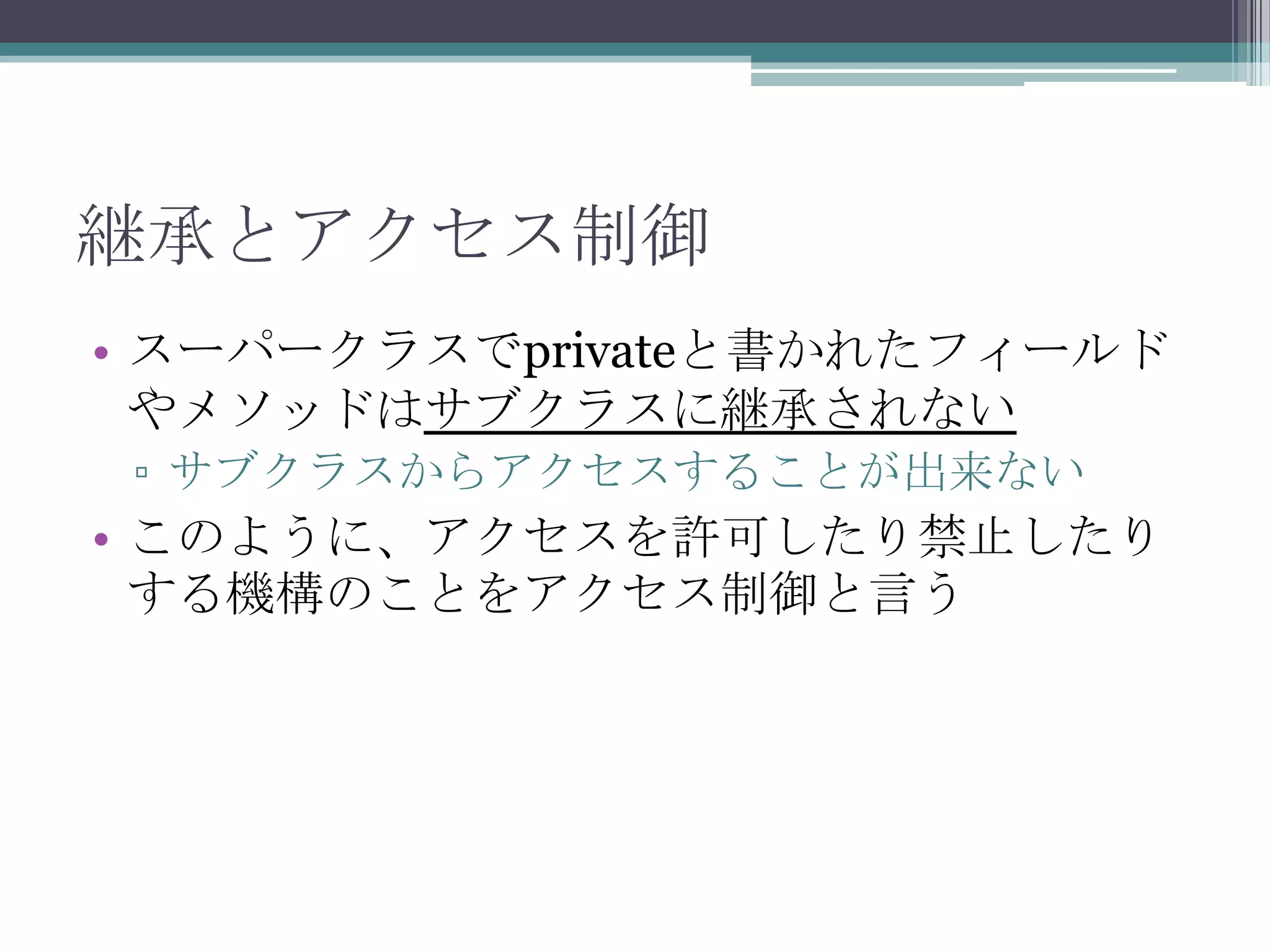 継承とアクセス制御
• スーパークラスでprivateと書かれたフィールド
やメソッドはサブクラスに継承されない
▫ サブクラスからアクセスすることが出来ない

• このように、アクセスを許可したり禁止したり
する機構のことをアクセス制御と言う

 