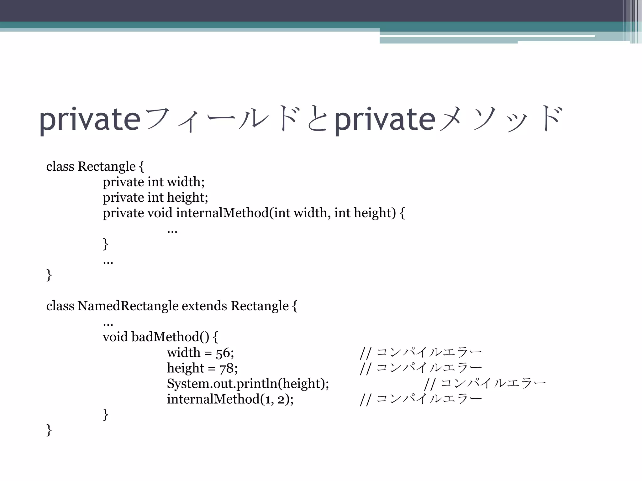 privateフィールドとprivateメソッド
class Rectangle {
private int width;
private int height;
private void internalMethod(int width, int height) {
...
}
...
}
class NamedRectangle extends Rectangle {
...
void badMethod() {
width = 56;
height = 78;
System.out.println(height);
internalMethod(1, 2);
}
}

// コンパイルエラー
// コンパイルエラー
// コンパイルエラー
// コンパイルエラー

 