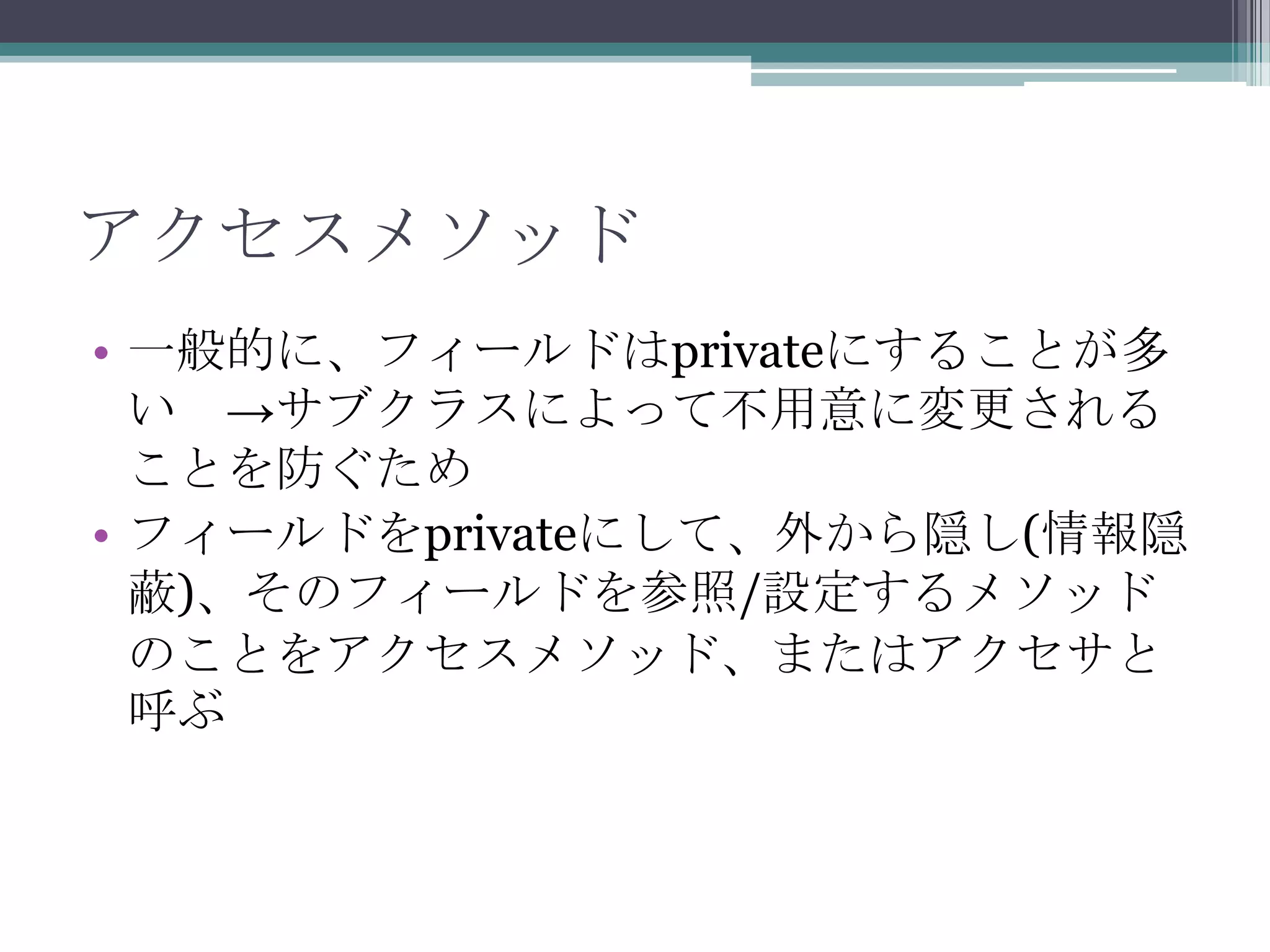アクセスメソッド
• 一般的に、フィールドはprivateにすることが多
い →サブクラスによって不用意に変更される
ことを防ぐため
• フィールドをprivateにして、外から隠し(情報隠
蔽)、そのフィールドを参照/設定するメソッド
のことをアクセスメソッド、またはアクセサと
呼ぶ

 