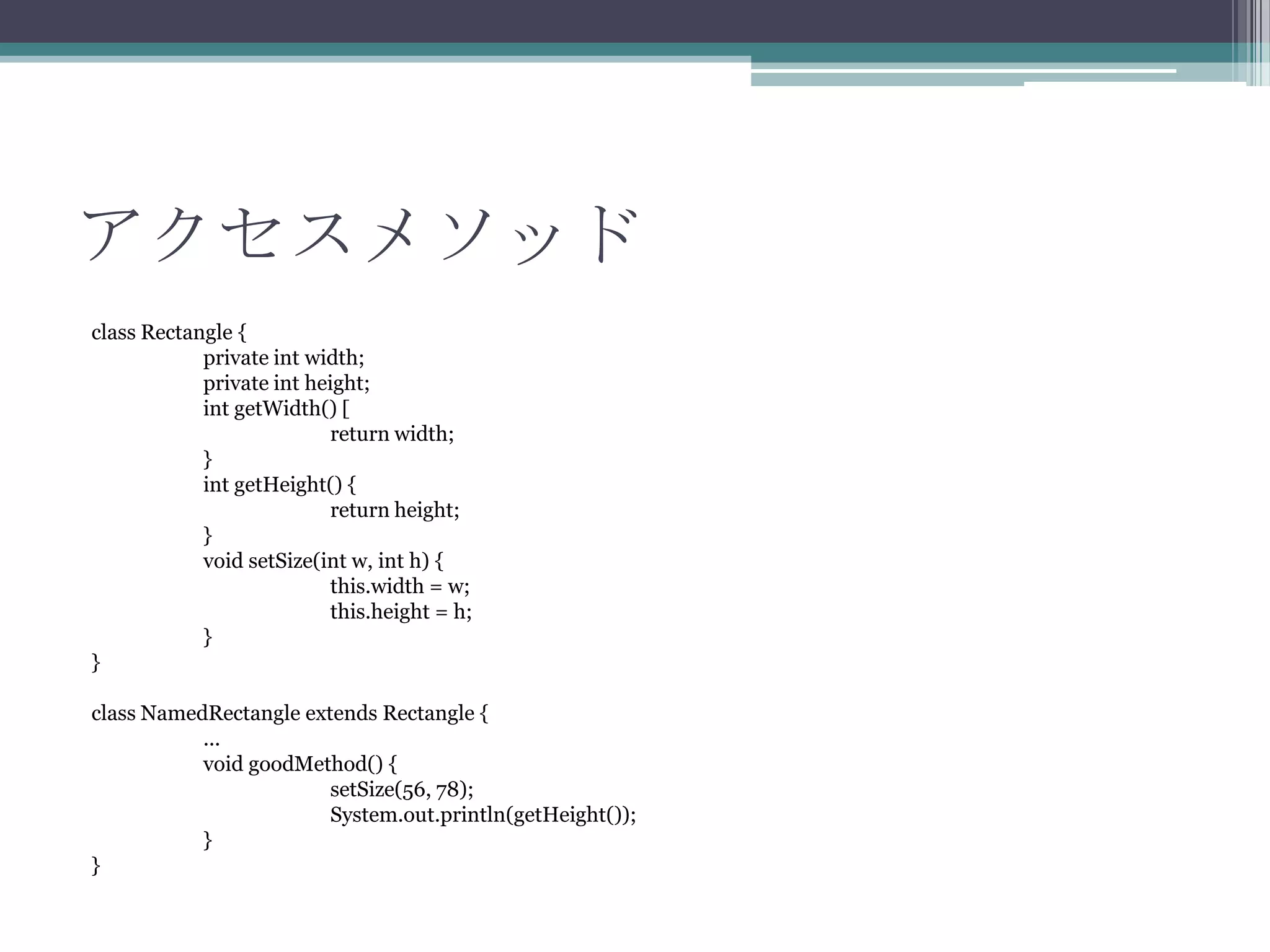 アクセスメソッド
class Rectangle {
private int width;
private int height;
int getWidth() [
return width;
}
int getHeight() {
return height;
}
void setSize(int w, int h) {
this.width = w;
this.height = h;
}
}
class NamedRectangle extends Rectangle {
...
void goodMethod() {
setSize(56, 78);
System.out.println(getHeight());
}
}

 