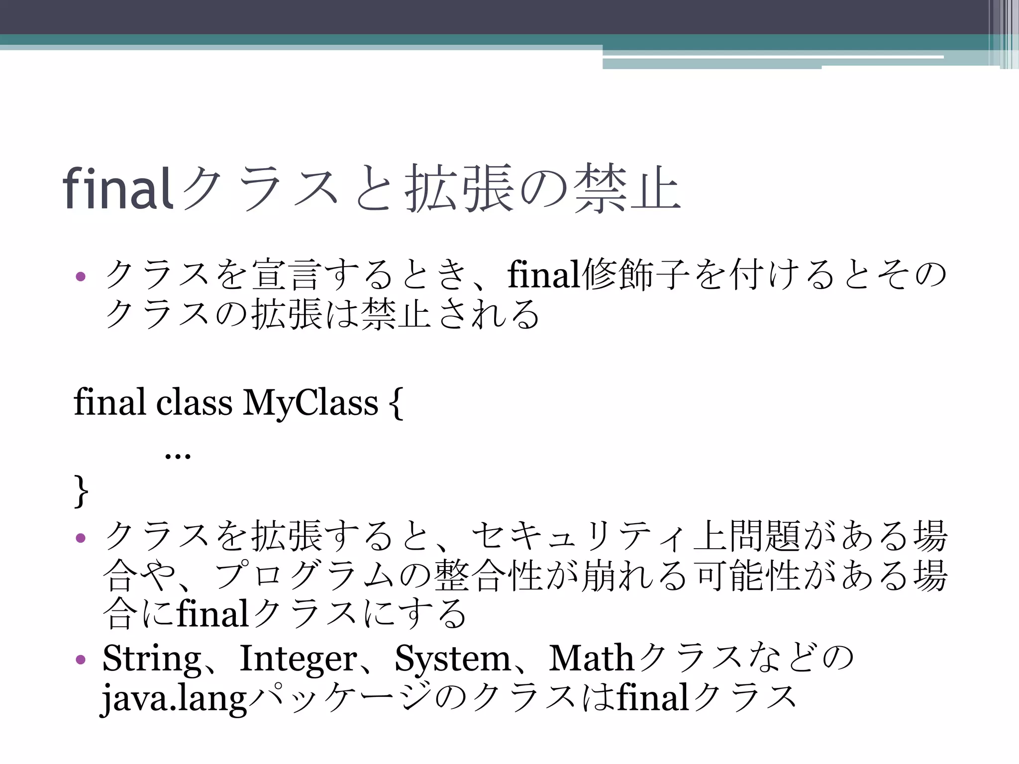 finalクラスと拡張の禁止
• クラスを宣言するとき、final修飾子を付けるとその
クラスの拡張は禁止される
final class MyClass {
...
}
• クラスを拡張すると、セキュリティ上問題がある場
合や、プログラムの整合性が崩れる可能性がある場
合にfinalクラスにする
• String、Integer、System、Mathクラスなどの
java.langパッケージのクラスはfinalクラス

 