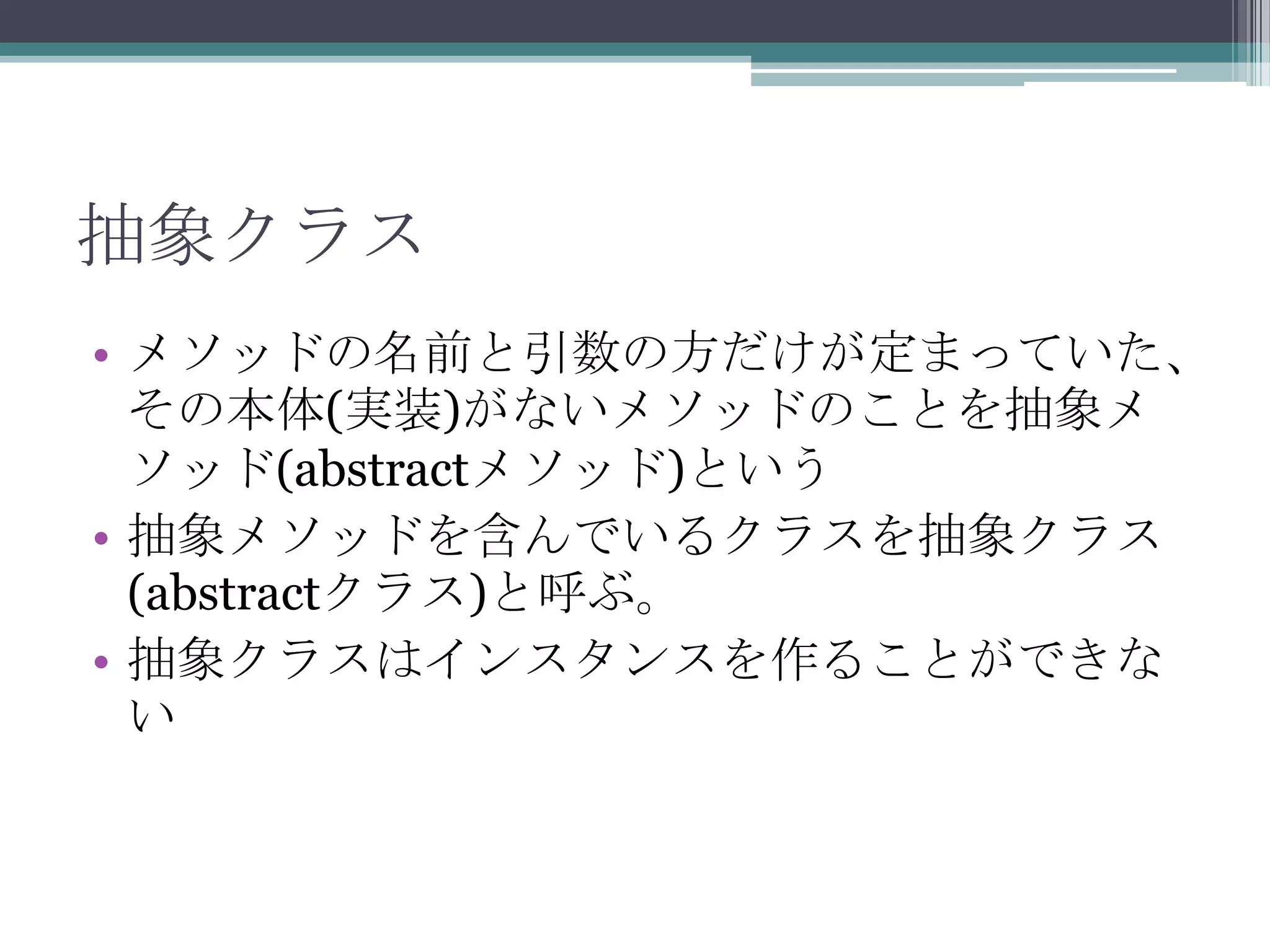 抽象クラス
• メソッドの名前と引数の方だけが定まっていた、
その本体(実装)がないメソッドのことを抽象メ
ソッド(abstractメソッド)という
• 抽象メソッドを含んでいるクラスを抽象クラス
(abstractクラス)と呼ぶ。
• 抽象クラスはインスタンスを作ることができな
い

 