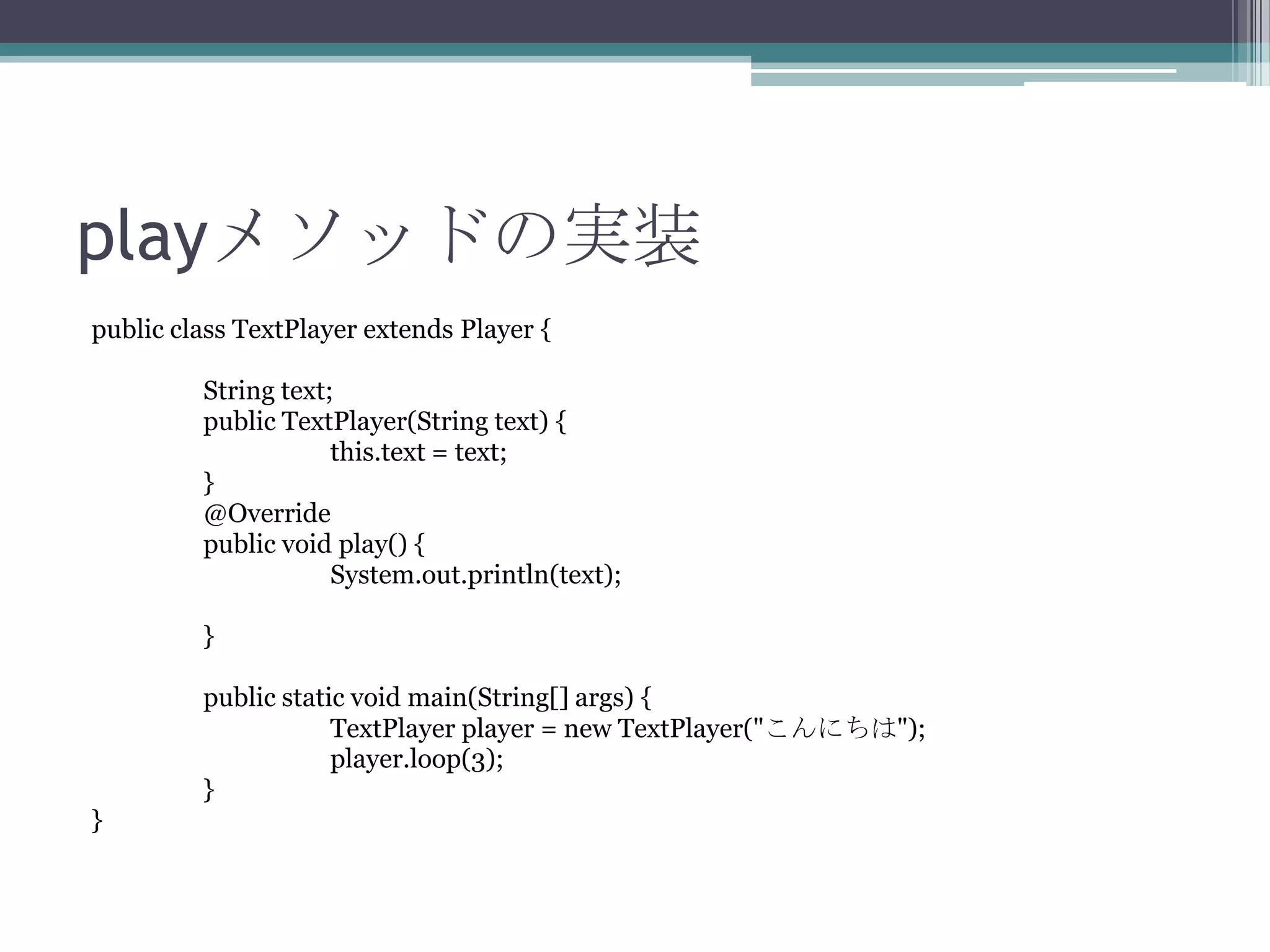 playメソッドの実装
public class TextPlayer extends Player {
String text;
public TextPlayer(String text) {
this.text = text;
}
@Override
public void play() {
System.out.println(text);
}
public static void main(String[] args) {
TextPlayer player = new TextPlayer("こんにちは");
player.loop(3);
}
}

 