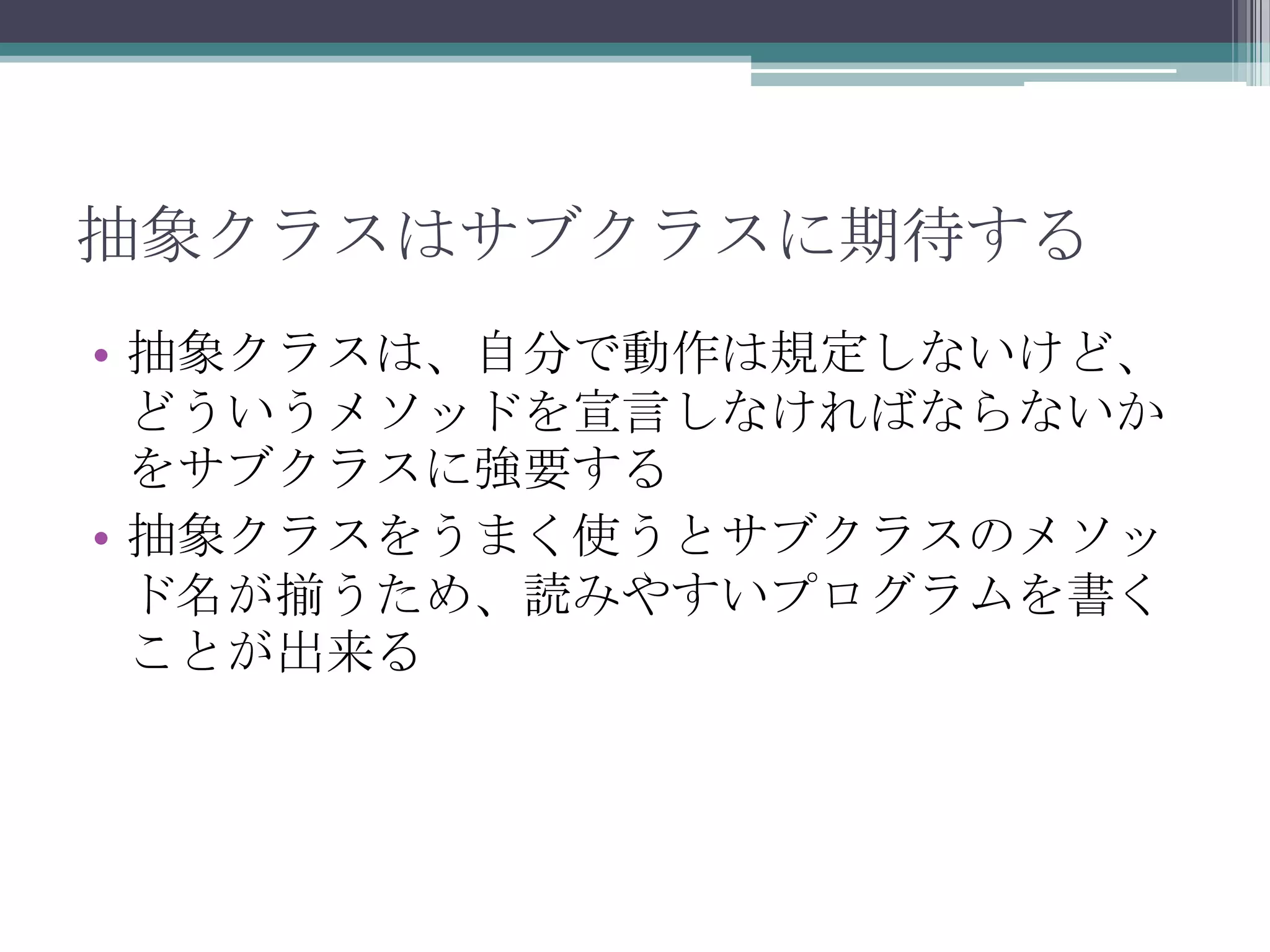 抽象クラスはサブクラスに期待する
• 抽象クラスは、自分で動作は規定しないけど、
どういうメソッドを宣言しなければならないか
をサブクラスに強要する
• 抽象クラスをうまく使うとサブクラスのメソッ
ド名が揃うため、読みやすいプログラムを書く
ことが出来る

 