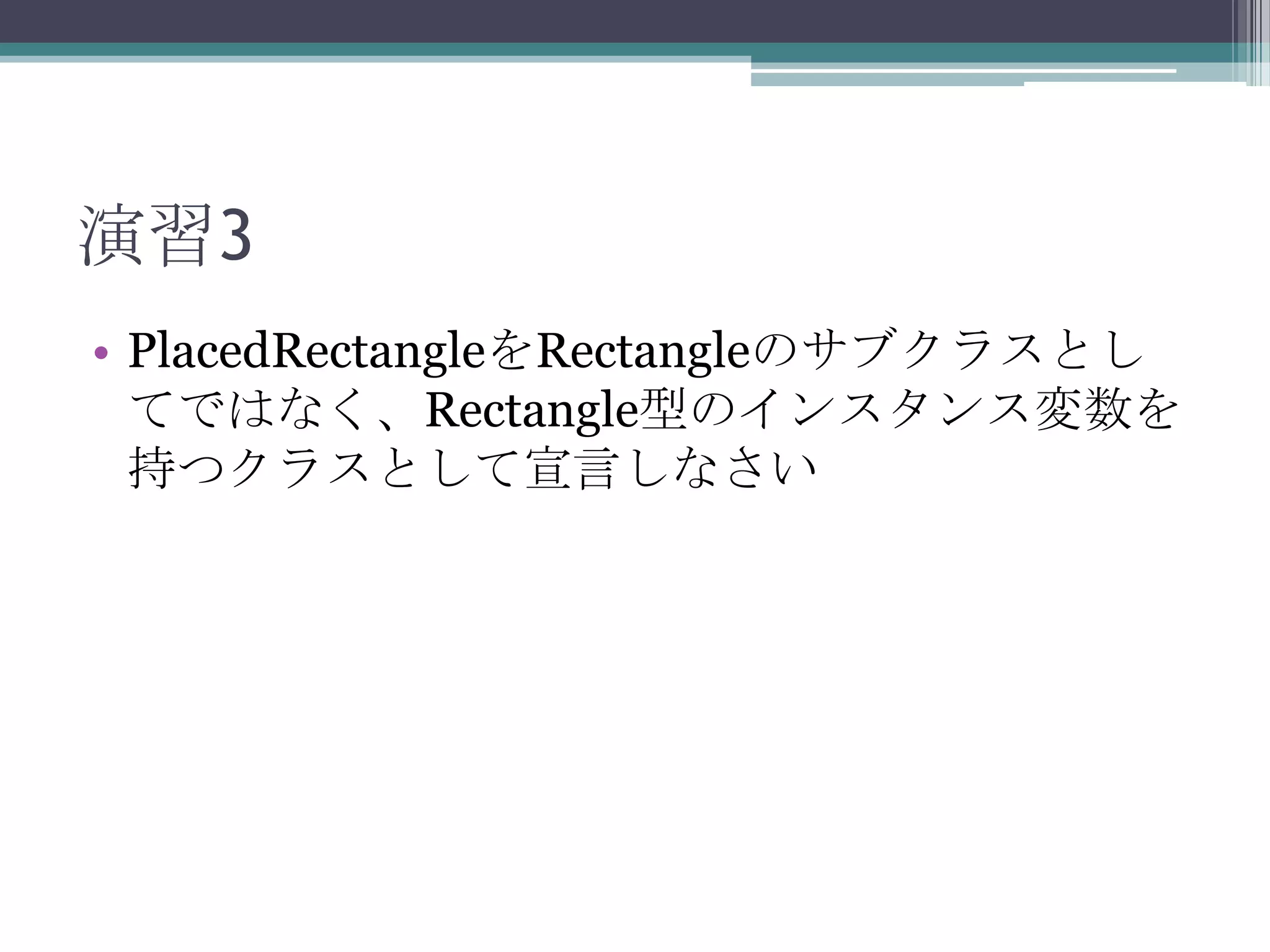 演習3
• PlacedRectangleをRectangleのサブクラスとし
てではなく、Rectangle型のインスタンス変数を
持つクラスとして宣言しなさい

 