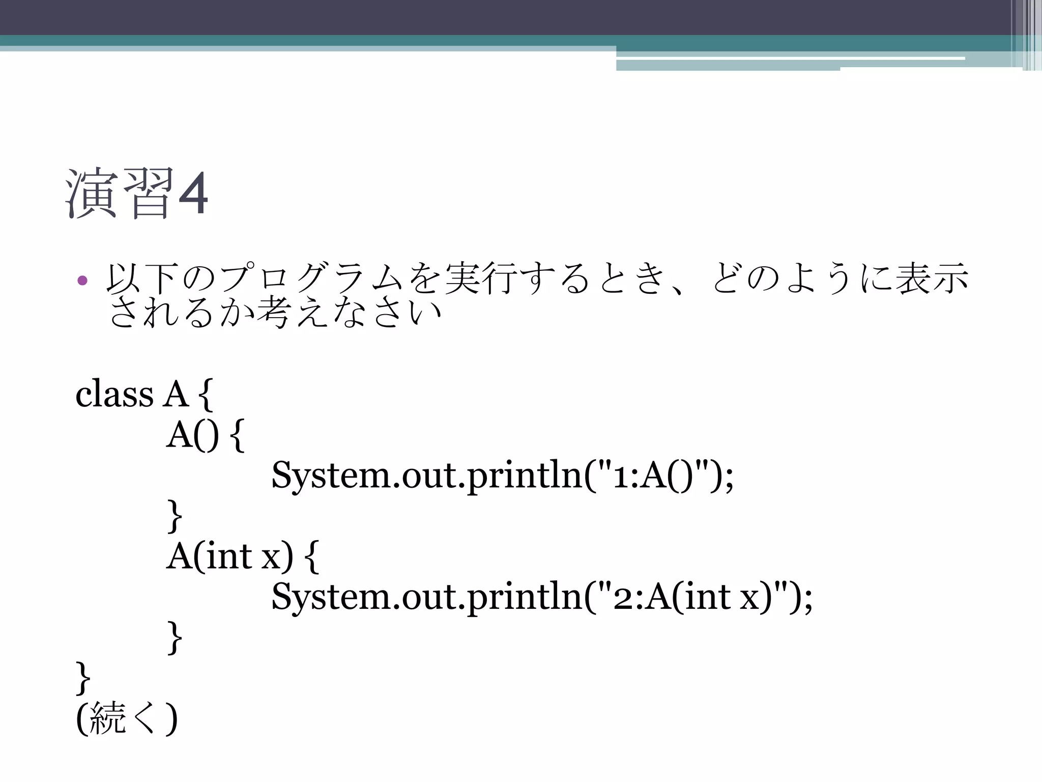 演習4
• 以下のプログラムを実行するとき、どのように表示
されるか考えなさい
class A {
A() {

System.out.println("1:A()");

}
A(int x) {
System.out.println("2:A(int x)");
}

}
(続く)

 