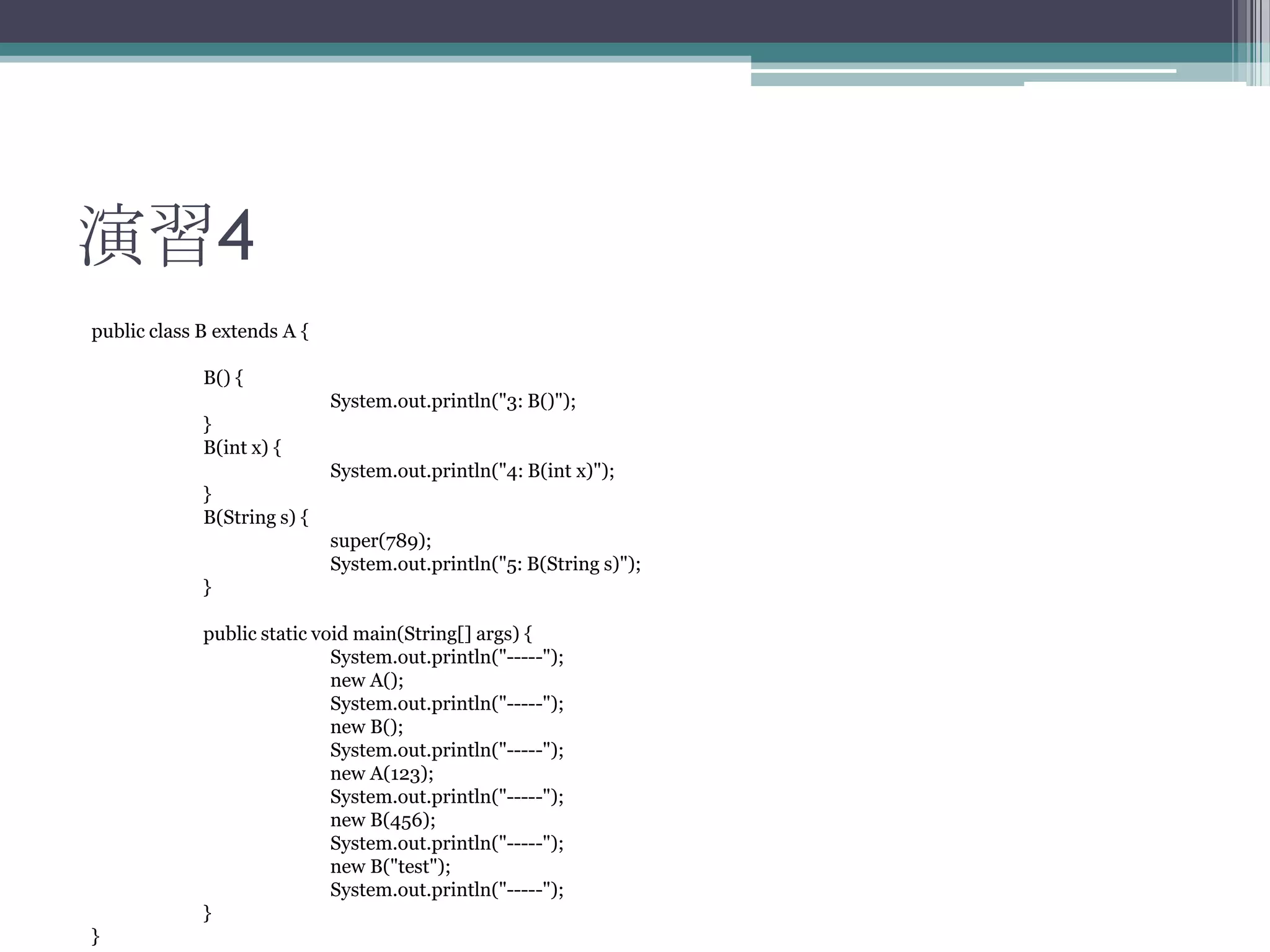 演習4
public class B extends A {
B() {
System.out.println("3: B()");
}
B(int x) {
System.out.println("4: B(int x)");
}
B(String s) {

super(789);
System.out.println("5: B(String s)");
}
public static void main(String[] args) {
System.out.println("-----");
new A();
System.out.println("-----");
new B();
System.out.println("-----");
new A(123);
System.out.println("-----");
new B(456);
System.out.println("-----");
new B("test");
System.out.println("-----");
}
}

 