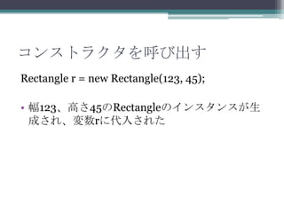 コンストラクタを呼び出す
Rectangle r = new Rectangle(123, 45);
• 幅123、高さ45のRectangleのインスタンスが生
成され、変数rに代入された

 
