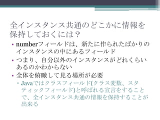 全インスタンス共通のどこかに情報を
保持しておくには？
• numberフィールドは、新たに作られたばかりの
インスタンスの中にあるフィールド
• つまり、自分以外のインスタンスがどれくらい
あるのかわからない
• 全体を俯瞰して見る場所が必要
▫ Javaではクラスフィールド(クラス変数、スタ
ティックフィールド)と呼ばれる宣言をすること
で、全インスタンス共通の情報を保持することが
出来る

 
