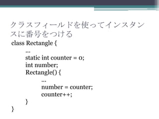 クラスフィールドを使ってインスタン
スに番号をつける
class Rectangle {
...
static int counter = 0;
int number;
Rectangle() {
...
number = counter;
counter++;
}
}

 
