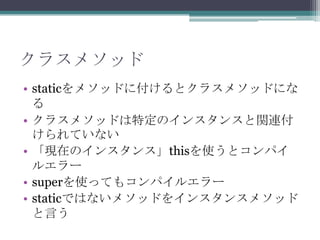 クラスメソッド
• staticをメソッドに付けるとクラスメソッドにな
る
• クラスメソッドは特定のインスタンスと関連付
けられていない
• 「現在のインスタンス」thisを使うとコンパイ
ルエラー
• superを使ってもコンパイルエラー
• staticではないメソッドをインスタンスメソッド
と言う

 