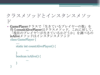 クラスメソッドとインスタンスメソッ
ド
• GamePlayerクラスで「生きているプレイヤーの数」を
得るcountAlivePlayerはクラスメソッド。これに対して、
「現在のプレイヤーが生きているかどうか」を調べるの
isAliveメソッドはインスタンスメソッド
class GamePlayer {
....
static int countAlivePlayer() {
...
}
boolean isAlive() {
...
}
}

 