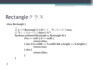 Rectangleクラス
class Rectangle {
...
// 2つのRectangleを比較して、等しかったらtrue,
// 等しくなかったらfalseを返す
boolean areSame(Rectangle a, Rectangle b) {
if (a == null || b == null) {
return false;
} else if (a.width == b.width && a.height == b.height) {
return true;
} else {
return false;
}
}
}

 