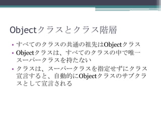 Objectクラスとクラス階層
• すべてのクラスの共通の祖先はObjectクラス
• Objectクラスは、すべてのクラスの中で唯一
スーパークラスを持たない
• クラスは、スーパークラスを指定せずにクラス
宣言すると、自動的にObjectクラスのサブクラ
スとして宣言される

 