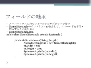フィールドの継承
• スーパークラスの持つフィールドをサブクラスで持つ
• NamedRectangleのインスタンスnrを介して、フィールドを参照・
代入することが出来る
• NamedRectangle.java
public class NamedRectangle extends Rectangle {
public static void main(String[] args) {
NamedRectangle nr = new NamedRectangle();
nr.width = 78;
nr.height = 910;
System.out.println(nr.width);
System.out.println(nr.height);
}
}

 