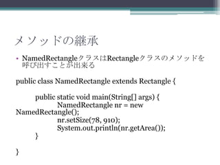メソッドの継承
• NamedRectangleクラスはRectangleクラスのメソッドを
呼び出すことが出来る
public class NamedRectangle extends Rectangle {
public static void main(String[] args) {
NamedRectangle nr = new
NamedRectangle();
nr.setSize(78, 910);
System.out.println(nr.getArea());
}
}

 