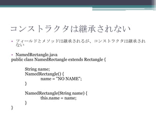 コンストラクタは継承されない
• フィールドとメソッドは継承されるが、コンストラクタは継承され
ない
• NamedRectangle.java
public class NamedRectangle extends Rectangle {
String name;
NamedRectangle() {
name = "NO NAME";
}

}

NamedRectangle(String name) {
this.name = name;
}

 