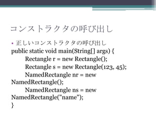 コンストラクタの呼び出し
• 正しいコンストラクタの呼び出し
public static void main(String[] args) {
Rectangle r = new Rectangle();
Rectangle s = new Rectangle(123, 45);
NamedRectangle nr = new
NamedRectangle();
NamedRectangle ns = new
NamedRectangle("name");
}

 