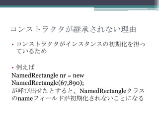 コンストラクタが継承されない理由
• コンストラクタがインスタンスの初期化を担っ
ているため

• 例えば
NamedRectangle nr = new
NamedRectangle(67,890);
が呼び出せたとすると、NamedRectangleクラス
のnameフィールドが初期化されないことになる

 