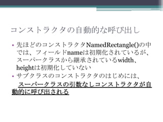 コンストラクタの自動的な呼び出し
• 先ほどのコンストラクタNamedRectangle()の中
では、フィールドnameは初期化されているが、
スーパークラスから継承されているwidth、
heightは初期化していない
• サブクラスのコンストラクタのはじめには、
スーパークラスの引数なしコンストラクタが自
動的に呼び出される

 