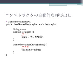 コンストラクタの自動的な呼び出し
• NamedRectangle.java
public class NamedRectangle extends Rectangle {
String name;
NamedRectangle() {
// ここ
name = "NO NAME";
}

}

NamedRectangle(String name) {
// ここ
this.name = name;
}

 