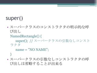 super()
• スーパークラスのコンストラクタの明示的な呼
び出し
NamedRectangle() {
super(); // スーパークラスの引数なしコンスト
ラクタ
name = "NO NAME";
}

• スーパークラスの引数なしコンストラクタの呼
び出しは省略することが出来る

 