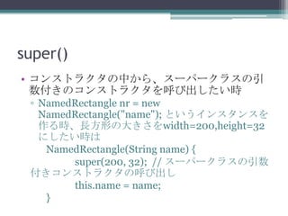 super()
• コンストラクタの中から、スーパークラスの引
数付きのコンストラクタを呼び出したい時
▫ NamedRectangle nr = new
NamedRectangle("name"); というインスタンスを
作る時、長方形の大きさをwidth=200,height=32
にしたい時は
NamedRectangle(String name) {
super(200, 32); // スーパークラスの引数
付きコンストラクタの呼び出し
this.name = name;
}

 