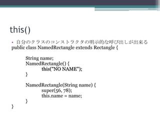 this()
• 自分のクラスのコンストラクタの明示的な呼び出しが出来る
public class NamedRectangle extends Rectangle {
String name;
NamedRectangle() {
this("NO NAME");
}

}

NamedRectangle(String name) {
super(56, 78);
this.name = name;
}

 